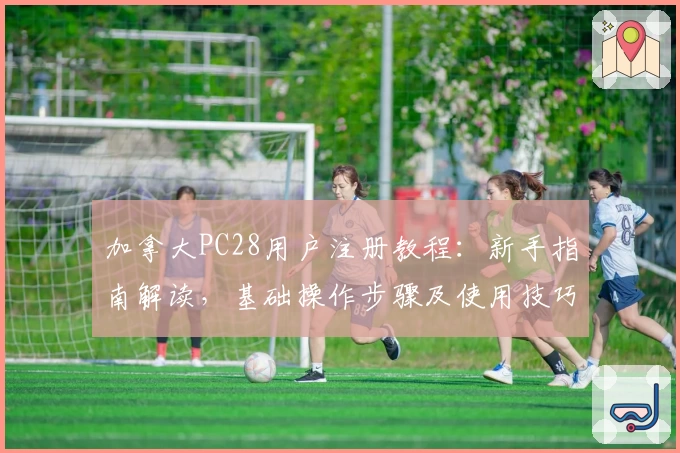 加拿大PC28用户注册教程:新手指南解读,基础操作步骤及使用技巧分享