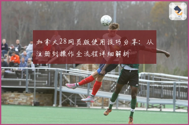 加拿大28网页版使用技巧分享：从注册到操作全流程详细解析